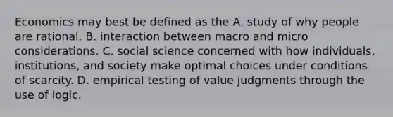 Economics may best be defined as the A. study of why people are rational. B. interaction between macro and micro considerations. C. social science concerned with how individuals, institutions, and society make optimal choices under conditions of scarcity. D. empirical testing of value judgments through the use of logic.