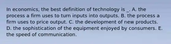 In economics, the best definition of technology is _. A. the process a firm uses to turn inputs into outputs. B. the process a firm uses to price output. C. the development of new products. D. the sophistication of the equipment enjoyed by consumers. E. the speed of communication.