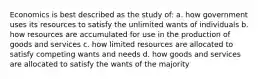 Economics is best described as the study of: a. how government uses its resources to satisfy the unlimited wants of individuals b. how resources are accumulated for use in the production of goods and services c. how limited resources are allocated to satisfy competing wants and needs d. how goods and services are allocated to satisfy the wants of the majority