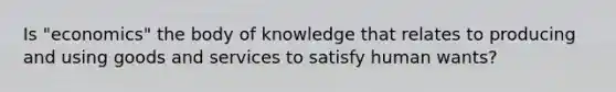 Is "economics" the body of knowledge that relates to producing and using goods and services to satisfy human wants?