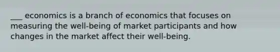 ___ economics is a branch of economics that focuses on measuring the well-being of market participants and how changes in the market affect their well-being.