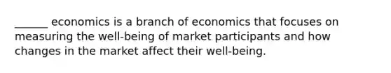 ______ economics is a branch of economics that focuses on measuring the well-being of market participants and how changes in the market affect their well-being.