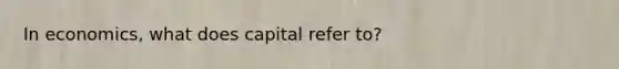 In economics, what does capital refer to?