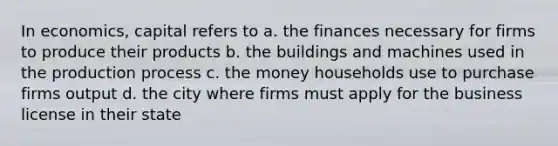 In economics, capital refers to a. the finances necessary for firms to produce their products b. the buildings and machines used in the production process c. the money households use to purchase firms output d. the city where firms must apply for the business license in their state