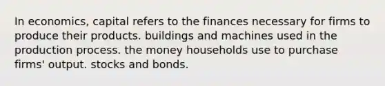 In economics, capital refers to the finances necessary for firms to produce their products. buildings and machines used in the production process. the money households use to purchase firms' output. stocks and bonds.