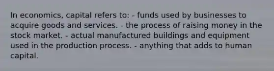 In economics, capital refers to: - funds used by businesses to acquire goods and services. - the process of raising money in the stock market. - actual manufactured buildings and equipment used in the production process. - anything that adds to human capital.