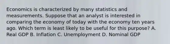 Economics is characterized by many statistics and measurements. Suppose that an analyst is interested in comparing the economy of today with the economy ten years ago. Which term is least likely to be useful for this purpose? A. Real GDP B. Inflation C. Unemployment D. Nominal GDP