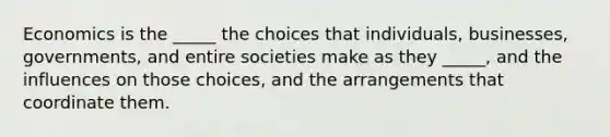 Economics is the​ _____ the choices that​ individuals, businesses,​ governments, and entire societies make as they​ _____, and the influences on those​ choices, and the arrangements that coordinate them.