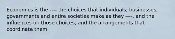 Economics is the ---- the choices that individuals, businesses, governments and entire societies make as they ----, and the influences on those choices, and the arrangements that coordinate them