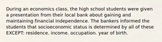 During an economics class, the high school students were given a presentation from their local bank about gaining and maintaining financial independence. The bankers informed the students that socioeconomic status is determined by all of these EXCEPT: residence. income. occupation. year of birth.