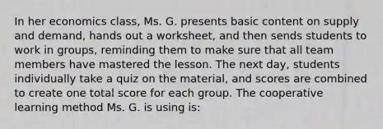 In her economics​ class, Ms. G. presents basic content on supply and​ demand, hands out a​ worksheet, and then sends students to work in​ groups, reminding them to make sure that all team members have mastered the lesson. The next​ day, students individually take a quiz on the​ material, and scores are combined to create one total score for each group. The cooperative learning method Ms. G. is using​ is: