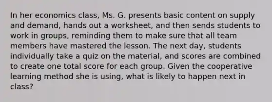 In her economics​ class, Ms. G. presents basic content on supply and​ demand, hands out a​ worksheet, and then sends students to work in​ groups, reminding them to make sure that all team members have mastered the lesson. The next​ day, students individually take a quiz on the​ material, and scores are combined to create one total score for each group. Given the cooperative learning method she is​ using, what is likely to happen next in​ class?