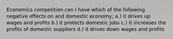 Economics competition can I have which of the following negative effects on and domestic economy; a.) it drives up wages and profits b.) it protects domestic jobs c.) it increases the profits of domestic suppliers d.) it drives down wages and profits