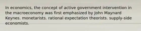 In economics, the concept of active government intervention in the macroeconomy was first emphasized by John Maynard Keynes. monetarists. rational expectation theorists. supply-side economists.