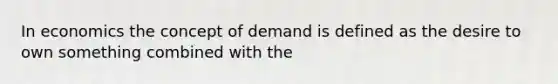 In economics the concept of demand is defined as the desire to own something combined with the