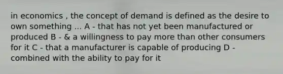 in economics , the concept of demand is defined as the desire to own something ... A - that has not yet been manufactured or produced B - & a willingness to pay more than other consumers for it C - that a manufacturer is capable of producing D - combined with the ability to pay for it