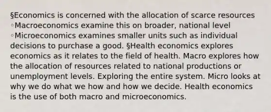 §Economics is concerned with the allocation of scarce resources ◦Macroeconomics examine this on broader, national level ◦Microeconomics examines smaller units such as individual decisions to purchase a good. §Health economics explores economics as it relates to the field of health. Macro explores how the allocation of resources related to national productions or unemployment levels. Exploring the entire system. Micro looks at why we do what we how and how we decide. Health economics is the use of both macro and microeconomics.