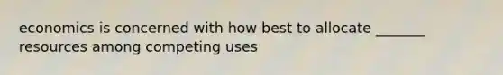 economics is concerned with how best to allocate _______ resources among competing uses