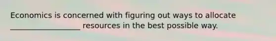 Economics is concerned with figuring out ways to allocate __________________ resources in the best possible way.