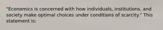 "Economics is concerned with how individuals, institutions, and society make optimal choices under conditions of scarcity." This statement is: