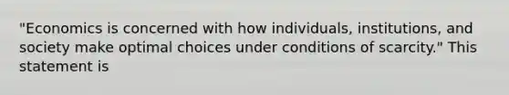 "Economics is concerned with how individuals, institutions, and society make optimal choices under conditions of scarcity." This statement is