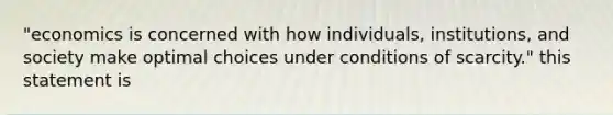 "economics is concerned with how individuals, institutions, and society make optimal choices under conditions of scarcity." this statement is