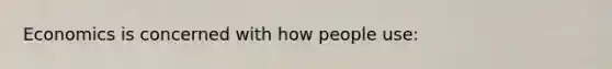 Economics is concerned with how people use: