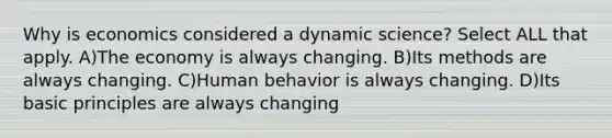 Why is economics considered a dynamic science? Select ALL that apply. A)The economy is always changing. B)Its methods are always changing. C)Human behavior is always changing. D)Its basic principles are always changing