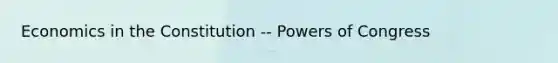 Economics in the Constitution -- Powers of Congress