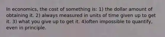 In economics, the cost of something is: 1) the dollar amount of obtaining it. 2) always measured in units of time given up to get it. 3) what you give up to get it. 4)often impossible to quantify, even in principle.