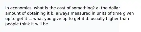 In economics, what is the cost of something? a. the dollar amount of obtaining it b. always measured in units of time given up to get it c. what you give up to get it d. usually higher than people think it will be