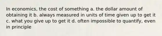 In economics, the cost of something a. the dollar amount of obtaining it b. always measured in units of time given up to get it c. what you give up to get it d. often impossible to quantify, even in principle