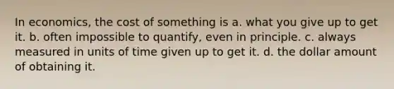 In economics, the cost of something is a. what you give up to get it. b. often impossible to quantify, even in principle. c. always measured in units of time given up to get it. d. the dollar amount of obtaining it.