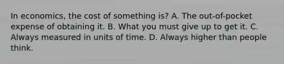 In economics, the cost of something is? A. The out-of-pocket expense of obtaining it. B. What you must give up to get it. C. Always measured in units of time. D. Always higher than people think.