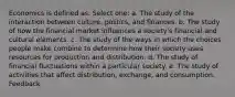 Economics is defined as: Select one: a. The study of the interaction between culture, politics, and finances. b. The study of how the financial market influences a society's financial and cultural elements. c. The study of the ways in which the choices people make combine to determine how their society uses resources for production and distribution. d. The study of financial fluctuations within a particular society. e. The study of activities that affect distribution, exchange, and consumption. Feedback