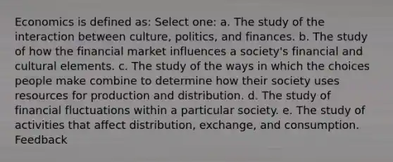 Economics is defined as: Select one: a. The study of the interaction between culture, politics, and finances. b. The study of how the financial market influences a society's financial and cultural elements. c. The study of the ways in which the choices people make combine to determine how their society uses resources for production and distribution. d. The study of financial fluctuations within a particular society. e. The study of activities that affect distribution, exchange, and consumption. Feedback