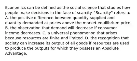 Economics can be defined as the social science that studies how people make decisions in the face of scarcity. "Scarcity" refers to A. the positive difference between quantity supplied and quantity demanded at prices above the <a href='https://www.questionai.com/knowledge/kytAAZfFsX-market-equilibrium' class='anchor-knowledge'>market equilibrium</a> price. B. the observation that demand will decrease if consumer income decreases. C. a universal phenomenon that arises because resources are finite and limited. D. the recognition that society can increase its output of all goods if resources are used to produce the outputs for which they possess an Absolute Advantage.