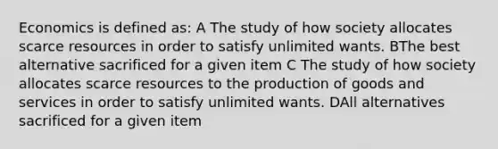 Economics is defined as: A The study of how society allocates scarce resources in order to satisfy unlimited wants. BThe best alternative sacrificed for a given item C The study of how society allocates scarce resources to the production of goods and services in order to satisfy unlimited wants. DAll alternatives sacrificed for a given item