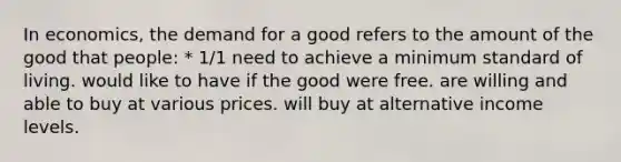 In economics, the demand for a good refers to the amount of the good that people: * 1/1 need to achieve a minimum standard of living. would like to have if the good were free. are willing and able to buy at various prices. will buy at alternative income levels.