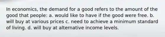 In economics, the demand for a good refers to the amount of the good that people: a. would like to have if the good were free. b. will buy at various prices c. need to achieve a minimum standard of living. d. will buy at alternative income levels.