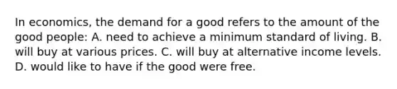 In economics, the demand for a good refers to the amount of the good people: A. need to achieve a minimum standard of living. B. will buy at various prices. C. will buy at alternative income levels. D. would like to have if the good were free.