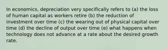 In economics, depreciation very specifically refers to (a) the loss of human capital as workers retire (b) the reduction of investment over time (c) the wearing out of physical capital over time (d) the decline of output over time (e) what happens when technology does not advance at a rate about the desired growth rate.