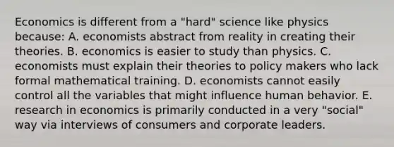 Economics is different from a "hard" science like physics because: A. economists abstract from reality in creating their theories. B. economics is easier to study than physics. C. economists must explain their theories to policy makers who lack formal mathematical training. D. economists cannot easily control all the variables that might influence human behavior. E. research in economics is primarily conducted in a very "social" way via interviews of consumers and corporate leaders.