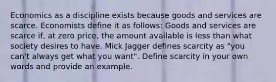 Economics as a discipline exists because goods and services are scarce. Economists define it as follows: Goods and services are scarce if, at zero price, the amount available is less than what society desires to have. Mick Jagger defines scarcity as "you can't always get what you want". Define scarcity in your own words and provide an example.