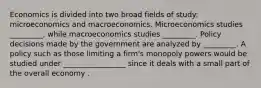 Economics is divided into two broad fields of​ study: microeconomics and macroeconomics. Microeconomics studies​ _________, while macroeconomics studies​ _________. Policy decisions made by the government are analyzed by​ _________. A policy such as those limiting a firm's monopoly powers would be studied under _________________ since it deals with a small part of the overall economy .