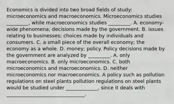 Economics is divided into two broad fields of​ study: microeconomics and macroeconomics. Microeconomics studies​ _________, while macroeconomics studies​ _________. A. ​economy-wide phenomena; decisions made by the government. B. issues relating to​ businesses; choices made by individuals and consumers. C. a small piece of the overall​ economy; the economy as a whole. D. ​money; policy. Policy decisions made by the government are analyzed by​ _________. A. only macroeconomics. B. only microeconomics. C. both microeconomics and macroeconomics. D. neither microeconomics nor macroeconomics. A policy such as pollution regulations on steel plants pollution regulations on steel plants would be studied under _____________​, since it deals with ________________________________.