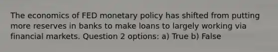 The economics of FED monetary policy has shifted from putting more reserves in banks to make loans to largely working via financial markets. Question 2 options: a) True b) False