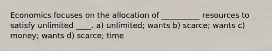 Economics focuses on the allocation of __________ resources to satisfy unlimited ____. a) unlimited; wants b) scarce; wants c) money; wants d) scarce; time