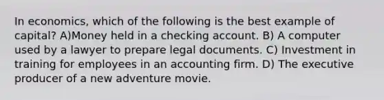 In economics, which of the following is the best example of capital? A)Money held in a checking account. B) A computer used by a lawyer to prepare legal documents. C) Investment in training for employees in an accounting firm. D) The executive producer of a new adventure movie.