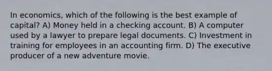 In economics, which of the following is the best example of capital? A) Money held in a checking account. B) A computer used by a lawyer to prepare legal documents. C) Investment in training for employees in an accounting firm. D) The executive producer of a new adventure movie.